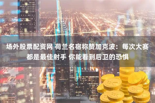 场外股票配资网 荷兰名宿称赞加克波：每次大赛都是最佳射手 你能看到后卫的恐惧